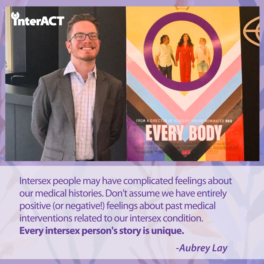 Intersex people may have complicated feelings about our medical histories. Don't assume we have entirely positive (or negative!) feelings about past medical interventions related to our intersex condition. Every intersex person's story is unique. - Aubrey Lay. Image of Aubrey smiling next to a poster for the movie Every Body.